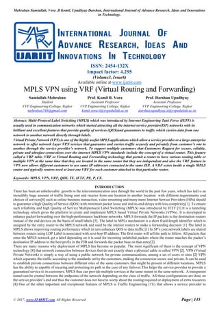 Mehraban Samiullah, Vora .B Komil, Upadhyay Darshan, International Journal of Advance Research, Ideas and Innovations
in Technology.
© 2017, www.IJARIIT.com All Rights Reserved Page | 135
ISSN: 2454-132X
Impact factor: 4.295
(Volume3, Issue6)
Available online at www.ijariit.com
MPLS VPN using VRF (Virtual Routing and Forwarding)
Samiullah Mehraban
Student
VVP Engineering College, Rajkot
mehraban748@gmail.com
Prof. Komil B. Vora
Assistant Professor
VVP Engineering College, Rajkot
komil.vora.it@vvpedulink.ac.in
Prof. Darshan Upadhyay
Assistant Professor
VVP Engineering College, Rajkot
darshan.upadhyay.it@vvpedulink.ac.in
Abstract: Multi-Protocol Label Switching (MPLS) which was introduced by Internet Engineering Task Force (IETF) is
usually used in communication networks which started attracting all the internet service provider(ISP) networks with its
brilliant and excellent features that provide quality of services (QOS)and guarantees to traffic which carries data from one
network to another network directly through labels.
Virtual Private Network (VPN) is one of the highly useful MPLS applications which allow a service provider or a large enterprise
network to offer network Layer VPN services that guarantee and carries traffic securely and privately from customer’s one to
another through the service provider’s network. To support multiple customers that Customers Request for secure, reliable,
private and ultrafast connections over the internet MPLS VPN standards include the concept of a virtual router. This feature
called a VRF table. VRF or Virtual Routing and Forwarding technology that permit a router to have various routing table or
multiple VPN at the same time that they are located in the same router but they are independent and also the VRF feature in
VPN now allows different customers to use same IP addresses connected to the same ISP. A VRF exists inside a single MPLS
router and typically routers need at least one VRF for each customer attached to that particular router.
Keywords: MPLS, VPN, VRF, QOS, TE, IETF, PE, P, CE.
INTRODUCTION
There has been an unbelievable growth in the telecommunication area through the world in the past few years, which has led to an
incredibly huge amount of traffic being sent and receive from one location to another location with different requirements and
choices of services[8] such as online business transaction, video streaming and many more Internet Service Providers (ISPs) should
to guarantee a high Quality of Service (QOS) with minimum packet loose and end-to-end delays with less complexity[1]. To ensure
such reliability and high Quality of Service Multiprotocol Label Switching (MPLS) was introduced by IETF [5].It is a tunneling
technology which gives the platform to create and implement MPLS based Virtual Private Networks (VPNs). It is developed to
enhance packet forwarding over the high-performance backbone networks. MPLS forwards the IP packets to the destination routers
instead of the end devices on the basis of small labels [5]. The label in MPLs mechanism is a short fixed-length identifier which is
assigned by the entry router to the MPLS network and used by the interior routers to make a forwarding decision [1] The label in
MPLS allows improving routing performance which in turn enhances QOS to data traffic [1] In SP’s core network labels are shared
between routers using LDP Label is associated with next-hop IP address. The first router will tell the path to follow. All packets that
enter the MPLS network get a label depending on it is used for incoming unlabeled packets where the router matches the packet’s
destination IP address to the best prefix in the FIB and forwards the packet base on that entry[2].
There are many reasons why deployment of MPLS has become so popular. The most significant of them is the concept of VPN
technology [8] that network connection between devices that do not exactly share a physical cable is called VPN [2]. VPN (Virtual
Private Network) is simply a way of using a public network for private communications, among a set of users or sites [2] VPN
which separates the traffic according to the standards set by the customers, making the connection secure and private. It can be used
to establish private connections between different sites of the same customers that might be present at different locations. MPLS
has the ability to capable of securing and protecting its path in the case of any failover.This helps the service provider to provide a
guaranteed service to its customers. MPLS thus can provide multiple services at the same instant in the same network. A transparent
tunnel can be created between the endpoints of the network depending on the class of traffic. All these configurations are done on
the service provider’s end and thus the customer does not have to worry about the routing required or deployment of extra resources
[8] One of the other important and exceptional features of MPLS is Traffic Engineering (TE) that allows a service provider to
 