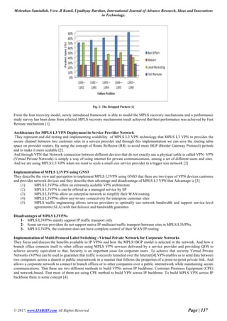 Mehraban Samiullah, Vora .B Komil, Upadhyay Darshan, International Journal of Advance Research, Ideas and Innovations
in Technology.
© 2017, www.IJARIIT.com All Rights Reserved Page | 137
Fig. 2: The Dropped Packets [1]
From the four recovery model, newly introduced framework is able to model the MPLS recovery mechanisms and a performance
study survey has been done from selected MPLS recovery mechanisms result achieved that best performance was achieved by Fast
Reroute mechanism [1]
Architecture for MPLS L3 VPN Deployment in Service Provider Network
They represent and did testing and implementing scalability of MPLS L3 VPN technology that MPLS L3 VPN to provides the
secure channel between two customer sites in a service provider and through this implementation we can save the routing table
space on provider routers. By using the concept of Route Reflector (RR) to avoid more BGP (Border Gateway Protocol) periods
and to make it more scalable [2].
And through VPN that Network connection between different devices that do not exactly use a physical cable is called VPN. VPN
(Virtual Private Network) is simply a way of using internet for private communications, among a set of different users and sites.
And we are using MPLS L3 VPN when we want to scale a small size service provider to a bigger size network [2]
Implementation of MPLS L3VPN using GNS3
They describe the view and perception to implement MPLS L3VPN using GNS3 that there are two types of VPN devices customer
and provider network devices and they describe then advantage and disadvantage of MPLS L3 VPN that Advantage is [3]
(1) MPLS L3VPNs offers an extremely scalable VPN architecture
(2) MPLS L3VPN is can be offered as a managed service by SP
(3) MPLS L3VPNs allow an enterprise network to simplify their WAN routing.
(4) MPLS L3VPNs allow any-to-any connectivity for enterprise customer sites
(5) MPLS traffic engineering allows service providers to optimally use network bandwidth and support service-level
agreements (SLA) with fast failover and bandwidth guarantee
Disadvantages of MPLS L3VPNs
1- MPLS L3VPNs mainly support IP traffic transport only
2- Some service providers do not support native IP multicast traffic transport between sites in MPLS L3VPNs.
3- MPLS L3VPN, the customer does not have complete control of their WAN IP routing
Implementation of Multi-Protocol Label Switching –Virtual Private Network for Corporate Networks
They focus and discuss the benefits available in IP VPNs and how the MPLS+BGP model is selected in the network. And how a
branch office connects itself to other offices using MPLS VPN services delivered by a service provider and providing QOS to
achieve security equivalent to that. Security is an important issue for corporate users To achieve that security Virtual Private
Networks (VPNs) can be used to guarantee that traffic is securely tunneled over the Internet[4].VPN enables us to send data between
two computers across a shared or public internetwork in a manner that follows the properties of a point-to-point private link. And
allows a corporate network to connect to branch offices or to other companies over a public internetwork while maintaining secure
communications. That there are two different methods to build VPNs across IP backbone. Customer Premises Equipment (CPE)
and network-based. That most of them are using CPE method to build VPN across IP backbone. To build MPLS VPN across IP
backbone there is some concept [4].
 