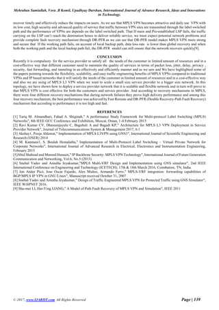 Mehraban Samiullah, Vora .B Komil, Upadhyay Darshan, International Journal of Advance Research, Ideas and Innovations
in Technology.
© 2017, www.IJARIIT.com All Rights Reserved Page | 139
recover timely and effectively reduce the impacts on users. As we see that MPLS VPN becomes attractive and daily use VPN with
its low cost, high security and advanced quality of service that traffic between VPN sites are transmitted through the label switched
path and the performance of VPNs are depends on the label switched path. That If main and Pre-established LSP fails, the traffic
carrying on the LSP can’t reach the destination hence to deliver reliable service, we must expect potential network problems and
provide complete fault recovery mechanism through DR-PFR.as we can see that DR-PFR model makes MPLS VPN more strong
and secure that If the working path fails, on account of local backup path, data loss rate is lower than global recovery and when
both the working path and the local backup path fail, the DR-PFR model can still ensure that the network recovers quickly[9].
CONCLUSION
Recently it is compulsory for the service provider to satisfy all the needs of the customer in limited amount of resources and in a
cost-effective way that different customer need to maintain the quality of services in terms of packet loss, jitter, delay, privacy ,
security, fast forwarding, and tunneling in an effectively and efficiently manner and as we saw and We have highlighted some of
the papers pointing towards the flexibility, scalability, and easy traffic engineering benefits of MPLS VPNs compared to traditional
VPNs and IP based networks that it will satisfy the needs of the customer in limited amount of resources and in a cost-effective way
and also we are using of MPLS L3 VPN when we want to scale a small size service provider to a bigger size network. In this
topology, we have shown how to deploy a service provider network that it is scalable and flexible network and in turn will prove to
that MPLS VPN is cost effective for both the customers and service provider. And according to recovery mechanisms in MPLS,
there were four different recovery mechanisms that during network failures they prove high delivery performance and among this
four recovery mechanism, the best performance was achieved by Fast Reroute and DR-PFR (Double Recovery-Path Fault Recovery)
mechanism that according to performance it is too high and fast.
REFERENCES
[1] Tariq M. Almandhari, Fahad A. Shiginah," A performance Study Framework for Multi-protocol Label Switching (MPLS)
Networks", 8th IEEE GCC Conference and Exhibition, Muscat, Oman, 1-4 February 2015
[2] Ravi Kumar CV, Dhanumjayulu C, Bagubali A and Bagadi KP," Architecture for MPLS L3 VPN Deployment in Service
Provider Network", Journal of Telecommunications System & Management 2017, 6:1
[3] Akshay1, Pooja Ahlawat," Implementation of MPLS L3VPN using GNS3", International Journal of Scientific Engineering and
Research (IJSER) 2014
[4] M. Kanmani1, S. Beulah Hemalatha," Implementation of Multi-Protocol Label Switching – Virtual Private Network for
Corporate Networks", International Journal of Advanced Research in Electrical, Electronics and Instrumentation Engineering,
February 2015
[5]Abid Shahzad and Mureed Hussain," IP Backbone Security: MPLS VPN Technology", International Journal of Future Generation
Communication and Networking, Vol.6, No.5 (2013)
[6] Snehal Yadav and Amutha Jeyakumar,"MPLS Multi-VRF Design and Implementation using GNS simulator", 2nd IEEE
International Conference on Engineering and Technology (ICETECH), 17th & 18th March 2016, Coimbatore, TN, India.
[7] Jon Ander Picó, Jose Oscar Fajardo, Alex Muñoz, Armando Ferro," MPLS-VRF integration: forwarding capabilities of
BGP/MPLS IP VPN in GNU/Linux", Manuscript received October 31, 2007
[8] Snehal Yadav and Amutha Jeyakumar," Design of Traffic Engineered MPLS VPN for Protected Traffic using GNS Simulator",
IEEE WiSPNET 2016.
[9] Shu-mei LI, Hai-Ying LIANG," A Model of Path Fault Recovery of MPLS VPN and Simulation", IEEE 2011
 