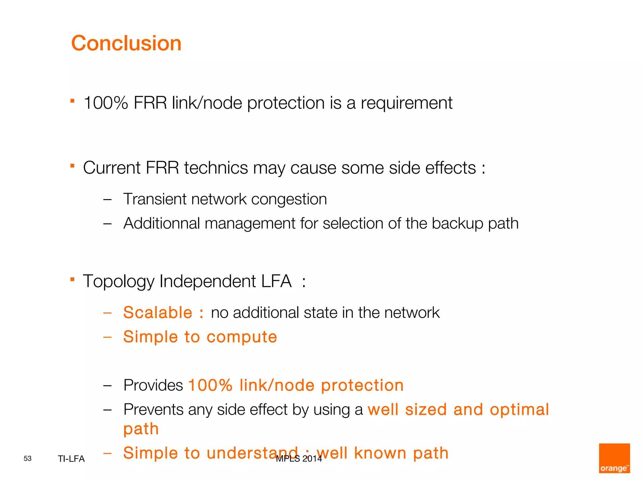 53 TI-LFA
 100% FRR link/node protection is a requirement
 Current FRR technics may cause some side effects :
– Transient network congestion
– Additionnal management for selection of the backup path
 Topology Independent LFA :
– Scalable : no additional state in the network
– Simple to compute
– Provides 100% link/node protection
– Prevents any side effect by using a well sized and optimal
path
– Simple to understand : well known pathMPLS 2014
Conclusion
 