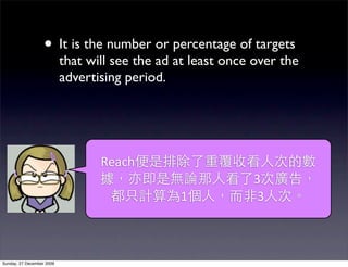 • It is the number or percentage of targets
                           that will see the ad at least once over the
                           advertising period.




                                  Reach
                                                             3
                                                1             3



Sunday, 27 December 2009
 