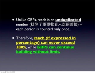 • Unlike GRPs, reach is an unduplicated
                           number (                            )–
                           each person is counted only once.

                   • Therefore, reach (if expressed in
                           percentage) can never exceed
                           100%, while GRPs can continue
                           building without limit.




Sunday, 27 December 2009
 