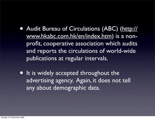 • Audit Bureau of Circulations (ABC) (http://
                           www.hkabc.com.hk/en/index.htm) is a non-
                           proﬁt, cooperative association which audits
                           and reports the circulations of world-wide
                           publications at regular intervals.

                   • It is widely accepted throughout the
                           advertising agency. Again, it does not tell
                           any about demographic data.



Sunday, 27 December 2009
 