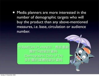 • Media planners are more interested in the
                           number of demographic targets who will
                           buy the product than any above-mentioned
                           measures, i.e. base, circulation or audience
                           number.


                                MEDIA PLANNER
                                      TA
                               (Demographic Data of TA)




Sunday, 27 December 2009
 