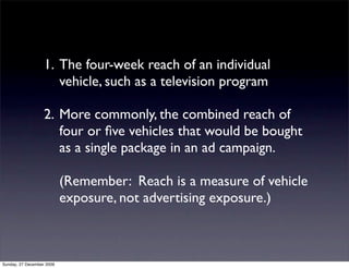 1. The four-week reach of an individual
                      vehicle, such as a television program

                   2. More commonly, the combined reach of
                      four or ﬁve vehicles that would be bought
                      as a single package in an ad campaign.

                           (Remember: Reach is a measure of vehicle
                           exposure, not advertising exposure.)



Sunday, 27 December 2009
 