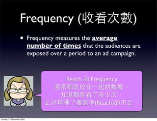 Frequency (                                        )
                   • Frequency measures the average
                           number of times that the audiences are
                           exposed over a period to an ad campaign.



                                        Reach	
   	
  Frequency	
  


                                                      (Reach)

Sunday, 27 December 2009
 