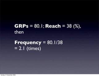 GRPs = 80.1; Reach = 38 (%),
                      then

                      Frequency = 80.1/38
                      = 2.1 (times)



Sunday, 27 December 2009
 