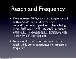 Reach and Frequency
                   • If we increase GRPs, reach and frequency will
                           both increases but at different rates,
                           depending on which particular plan is being
                           used. (    GRPs           Reach Frequency

                                                 plan)
                   • For example, some tends to increase the
                           reach, while some contributes to increase in
                           frequency.


Sunday, 27 December 2009
 