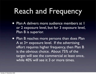 Reach and Frequency
                   • Plan A delivers more audience members at 1
                           or 2 exposure level, but for 3 exposure level,
                           Plan B is superior.
                   • Plan B reaches more persons than does Plan
                           A at 3+ exposure level. If the advertising
                           effort requires higher frequency, then Plan B
                           is the obvious choice. About 75% of the
                           target will see the commercial at least once,
                           while 40% will see it 3 or more times.


Sunday, 27 December 2009
 