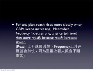 • For any plan, reach rises more slowly when
                           GRPs keeps increasing. Meanwhile,
                           frequency increases and, after certain level,
                           rises more rapidly because reach increases
                           slower.
                           (Reach                     Frequency
                                         -
                                 )


Sunday, 27 December 2009
 