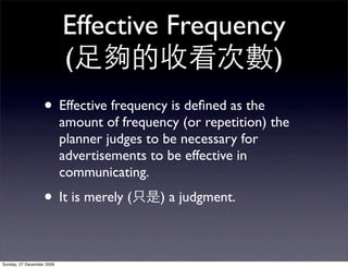 Effective Frequency
                           (                 )
                   • Effective frequency is deﬁned as the
                           amount of frequency (or repetition) the
                           planner judges to be necessary for
                           advertisements to be effective in
                           communicating.
                   • It is merely (         ) a judgment.



Sunday, 27 December 2009
 