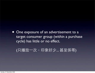 • One exposure of an advertisement to a
                           target consumer group (within a purchase
                           cycle) has little or no effect.

                           (                       ...        )




Sunday, 27 December 2009
 