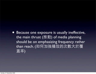 • Because one exposure is usually ineffective,
                           the main thrust (   ) of media planning
                           should be on emphasizing frequency rather
                           than reach. (
                                )




Sunday, 27 December 2009
 