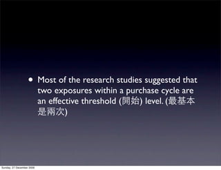 • Most of the research studies suggested that
                           two exposures within a purchase cycle are
                           an effective threshold (  ) level. (
                                   )




Sunday, 27 December 2009
 