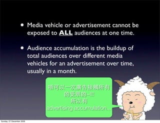 • Media vehicle or advertisement cannot be
                           exposed to ALL audiences at one time.

                   • Audience accumulation is the buildup of
                           total audiences over different media
                           vehicles for an advertisement over time,
                           usually in a month.


                                                  ~!!!

                                  advertising accumulation...

Sunday, 27 December 2009
 