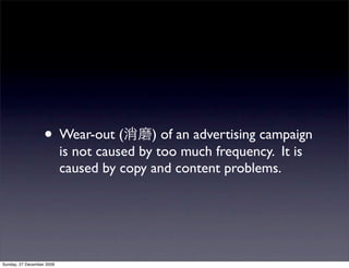 • Wear-out (            ) of an advertising campaign
                           is not caused by too much frequency. It is
                           caused by copy and content problems.




Sunday, 27 December 2009
 