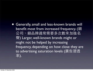 • Generally, small and less-known brands will
                           beneﬁt most from increased frequency. (

                              ) Larger, well-known brands might or
                           might not be helped by increasing
                           frequency, depending on how close they are
                           to advertising saturation levels (
                              ).


Sunday, 27 December 2009
 