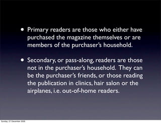 • Primary readers are those who either have
                           purchased the magazine themselves or are
                           members of the purchaser’s household.

                   • Secondary, or pass-along, readers are those
                           not in the purchaser’s household. They can
                           be the purchaser’s friends, or those reading
                           the publication in clinics, hair salon or the
                           airplanes, i.e. out-of-home readers.



Sunday, 27 December 2009
 