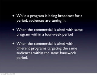 • While a program is being broadcast for a
                           period, audiences are tuning in.

                   • When the commercial is aired with same
                           program within a four-week period

                   • When the commercial is aired with
                           different programs targeting the same
                           audiences within the same four-week
                           period.


Sunday, 27 December 2009
 