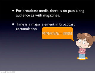 • For broadcast media, there is no pass-along
                           audience as with magazines.

                   • Time is a major element in broadcast
                           accumulation.




Sunday, 27 December 2009
 