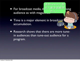 tune-in
                   • For broadcast media, there is no~~
                                                      pass-along
                           audience as with magazines.

                   • Time is a major element in broadcast
                           accumulation.

                   • Research shows that there are more tune-
                           in audiences than tune-out audience for a
                           program.




Sunday, 27 December 2009
 