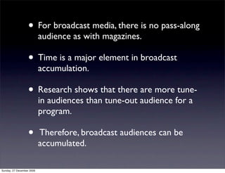 • For broadcast media, there is no pass-along
                           audience as with magazines.

                   • Time is a major element in broadcast
                           accumulation.

                   • Research shows that there are more tune-
                           in audiences than tune-out audience for a
                           program.

                   •       Therefore, broadcast audiences can be
                           accumulated.

Sunday, 27 December 2009
 