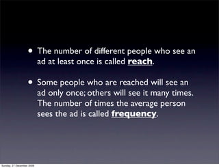 • The number of different people who see an
                           ad at least once is called reach.

                   • Some people who are reached will see an
                           ad only once; others will see it many times.
                           The number of times the average person
                           sees the ad is called frequency.




Sunday, 27 December 2009
 