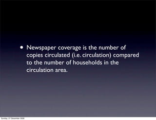 • Newspaper coverage is the number of
                           copies circulated (i.e. circulation) compared
                           to the number of households in the
                           circulation area.




Sunday, 27 December 2009
 