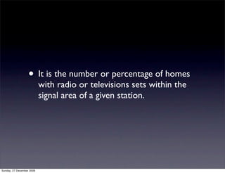 • It is the number or percentage of homes
                           with radio or televisions sets within the
                           signal area of a given station.




Sunday, 27 December 2009
 