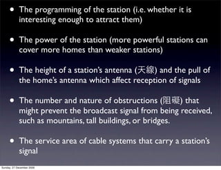 •      The programming of the station (i.e. whether it is
            interesting enough to attract them)

     •      The power of the station (more powerful stations can
            cover more homes than weaker stations)

     •      The height of a station’s antenna (   ) and the pull of
            the home’s antenna which affect reception of signals

     •      The number and nature of obstructions (        ) that
            might prevent the broadcast signal from being received,
            such as mountains, tall buildings, or bridges.

     •      The service area of cable systems that carry a station’s
            signal
Sunday, 27 December 2009
 