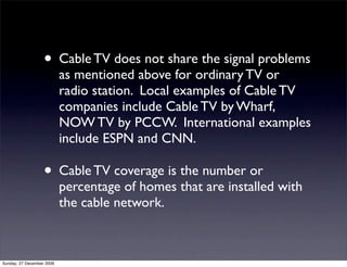 • Cable TV does not share the signal problems
                           as mentioned above for ordinary TV or
                           radio station. Local examples of Cable TV
                           companies include Cable TV by Wharf,
                           NOW TV by PCCW. International examples
                           include ESPN and CNN.

                   • Cable TV coverage is the number or
                           percentage of homes that are installed with
                           the cable network.



Sunday, 27 December 2009
 