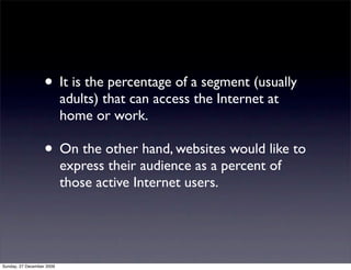 • It is the percentage of a segment (usually
                           adults) that can access the Internet at
                           home or work.

                   • On the other hand, websites would like to
                           express their audience as a percent of
                           those active Internet users.




Sunday, 27 December 2009
 