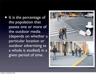 • It is the percentage of
             the population that
             passes one or more of
             the outdoor media
             (depends on whether a
             particular location or
             outdoor advertising as
             a whole is studied) in a
             given period of time.



Sunday, 27 December 2009
 