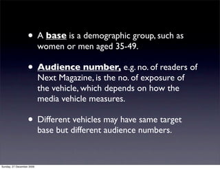 • A base is a demographic group, such as
                           women or men aged 35-49.

                   • Audience number, e.g. no. of readers of
                           Next Magazine, is the no. of exposure of
                           the vehicle, which depends on how the
                           media vehicle measures.

                   • Different vehicles may have same target
                           base but different audience numbers.


Sunday, 27 December 2009
 