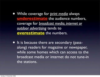• While coverage for print media always
                           underestimate the audience numbers,
                           coverage for broadcast media, internet or
                           outdoor advertising tends to
                           overestimate the numbers.

                   • It is because there are secondary (pass-
                           along) readers for magazine or newspaper,
                           while some homes which can access to the
                           broadcast media or internet do not tune-in
                           the stations.


Sunday, 27 December 2009
 
