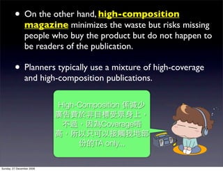• On the other hand, high-composition
                magazine minimizes the waste but risks missing
                people who buy the product but do not happen to
                be readers of the publication.

         • Planners typically use a mixture of high-coverage
                and high-composition publications.

                           High-Composition

                                      Coverage

                                    TA only...


Sunday, 27 December 2009
 