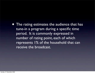 • The rating estimates the audience that has
                           tune-in a program during a speciﬁc time
                           period. It is commonly expressed in
                           number of rating point, each of which
                           represents 1% of the household that can
                           receive the broadcast.




Sunday, 27 December 2009
 
