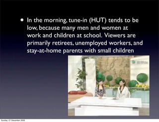 • In the morning, tune-in (HUT) tends to be
                           low, because many men and women at
                           work and children at school. Viewers are
                           primarily retirees, unemployed workers, and
                           stay-at-home parents with small children




Sunday, 27 December 2009
 