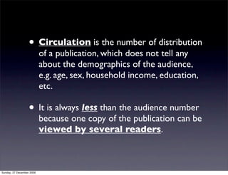 • Circulation is the number of distribution
                           of a publication, which does not tell any
                           about the demographics of the audience,
                           e.g. age, sex, household income, education,
                           etc.

                   • It is always less than the audience number
                           because one copy of the publication can be
                           viewed by several readers.



Sunday, 27 December 2009
 