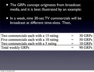• The GRPs concept originates from broadcast
                media, and it is best illustrated by an example:

         • In a week, nine 30-sec TV commercials will be
                broadcast at different time-slots. Then,




Sunday, 27 December 2009
 
