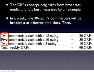 • The GRPs concept originates from broadcast
                media, and it is best illustrated by an example:

         • In a week, nine 30-sec TV commercials will be
                broadcast at different time-slots. Then,




Sunday, 27 December 2009
 
