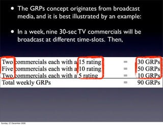 • The GRPs concept originates from broadcast
                media, and it is best illustrated by an example:

         • In a week, nine 30-sec TV commercials will be
                broadcast at different time-slots. Then,




Sunday, 27 December 2009
 