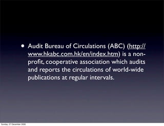 • Audit Bureau of Circulations (ABC) (http://
                           www.hkabc.com.hk/en/index.htm) is a non-
                           proﬁt, cooperative association which audits
                           and reports the circulations of world-wide
                           publications at regular intervals.




Sunday, 27 December 2009
 
