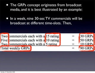 • The GRPs concept originates from broadcast
                media, and it is best illustrated by an example:

         • In a week, nine 30-sec TV commercials will be
                broadcast at different time-slots. Then,




Sunday, 27 December 2009
 
