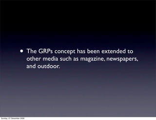 • The GRPs concept has been extended to
                           other media such as magazine, newspapers,
                           and outdoor.




Sunday, 27 December 2009
 
