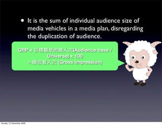 • It is the sum of individual audience size of
                           media vehicles in a media plan, disregarding
                           the duplication of audience.

                GRP x                        (Audience base /
                                  Universe) x 100
                           =          (Gross Impression)




Sunday, 27 December 2009
 