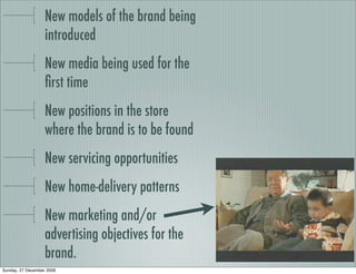 New models of the brand being
                   introduced
                   New media being used for the
                   ﬁrst time
                   New positions in the store
                   where the brand is to be found
                   New servicing opportunities
                   New home-delivery patterns
                   New marketing and/or
                   advertising objectives for the
                   brand.
Sunday, 27 December 2009
 