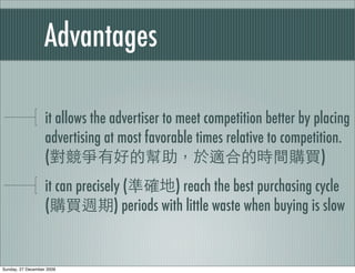 Advantages

                   it allows the advertiser to meet competition better by placing
                   advertising at most favorable times relative to competition.
                   (                                                       )
                   it can precisely (          ) reach the best purchasing cycle
                   (              ) periods with little waste when buying is slow


Sunday, 27 December 2009
 
