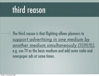 third reason

                   The third reason is that ﬂighting allows planners to
                   support advertising in one medium by
                   another medium simultaneously (                        ),
                   e.g. use TV as the basic medium and add some radio and
                   newspaper ads at same times.


Sunday, 27 December 2009
 