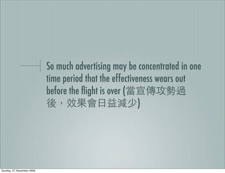 So much advertising may be concentrated in one
                           time period that the effectiveness wears out
                           before the ﬂight is over (
                                                         )




Sunday, 27 December 2009
 